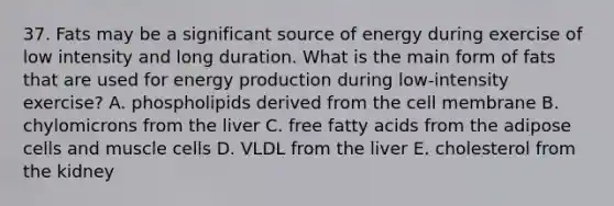 37. Fats may be a significant source of energy during exercise of low intensity and long duration. What is the main form of fats that are used for energy production during low-intensity exercise? A. phospholipids derived from the cell membrane B. chylomicrons from the liver C. free fatty acids from the adipose cells and muscle cells D. VLDL from the liver E. cholesterol from the kidney