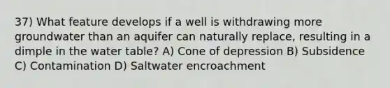 37) What feature develops if a well is withdrawing more groundwater than an aquifer can naturally replace, resulting in a dimple in the water table? A) Cone of depression B) Subsidence C) Contamination D) Saltwater encroachment