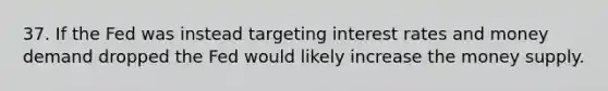 37. If the Fed was instead targeting interest rates and money demand dropped the Fed would likely increase the money supply.