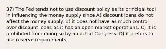 37) The Fed tends not to use discount policy as its principal tool in influencing the money supply since A) discount loans do not affect the money supply. B) it does not have as much control over discount loans as it has on open market operations. C) it is prohibited from doing so by an act of Congress. D) it prefers to use reserve requirements.