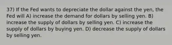 37) If the Fed wants to depreciate the dollar against the yen, the Fed will A) increase the demand for dollars by selling yen. B) increase the supply of dollars by selling yen. C) increase the supply of dollars by buying yen. D) decrease the supply of dollars by selling yen.