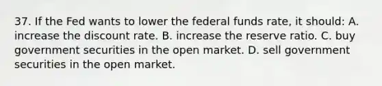 37. If the Fed wants to lower the federal funds rate, it should: A. increase the discount rate. B. increase the reserve ratio. C. buy government securities in the open market. D. sell government securities in the open market.