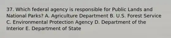 37. Which federal agency is responsible for Public Lands and National Parks? A. Agriculture Department B. U.S. Forest Service C. Environmental Protection Agency D. Department of the Interior E. Department of State