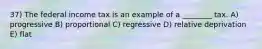 37) The federal income tax is an example of a ________ tax. A) progressive B) proportional C) regressive D) relative deprivation E) flat