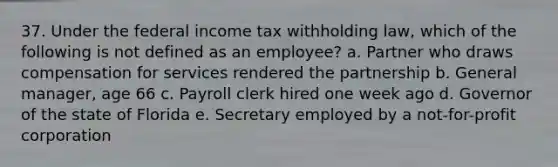 37. Under the federal income tax withholding law, which of the following is not defined as an employee? a. Partner who draws compensation for services rendered the partnership b. General manager, age 66 c. Payroll clerk hired one week ago d. Governor of the state of Florida e. Secretary employed by a not-for-profit corporation