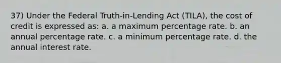 37) Under the Federal Truth-in-Lending Act (TILA), the cost of credit is expressed as: a. a maximum percentage rate. b. an annual percentage rate. c. a minimum percentage rate. d. the annual interest rate.