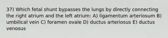 37) Which fetal shunt bypasses the lungs by directly connecting the right atrium and the left atrium: A) ligamentum arteriosum B) umbilical vein C) foramen ovale D) ductus arteriosus E) ductus venosus