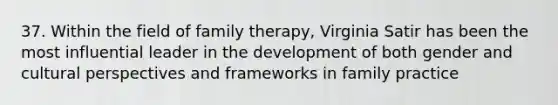 37. Within the field of family therapy, Virginia Satir has been the most influential leader in the development of both gender and cultural perspectives and frameworks in family practice