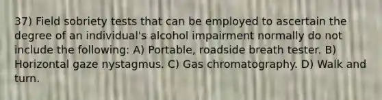 37) Field sobriety tests that can be employed to ascertain the degree of an individual's alcohol impairment normally do not include the following: A) Portable, roadside breath tester. B) Horizontal gaze nystagmus. C) Gas chromatography. D) Walk and turn.