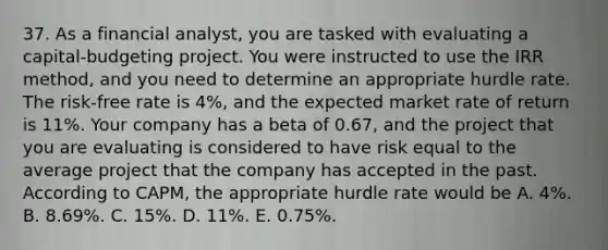 37. As a financial analyst, you are tasked with evaluating a capital-budgeting project. You were instructed to use the IRR method, and you need to determine an appropriate hurdle rate. The risk-free rate is 4%, and the expected market rate of return is 11%. Your company has a beta of 0.67, and the project that you are evaluating is considered to have risk equal to the average project that the company has accepted in the past. According to CAPM, the appropriate hurdle rate would be A. 4%. B. 8.69%. C. 15%. D. 11%. E. 0.75%.