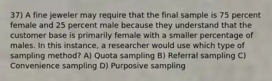 37) A fine jeweler may require that the final sample is 75 percent female and 25 percent male because they understand that the customer base is primarily female with a smaller percentage of males. In this instance, a researcher would use which type of sampling method? A) Quota sampling B) Referral sampling C) Convenience sampling D) Purposive sampling