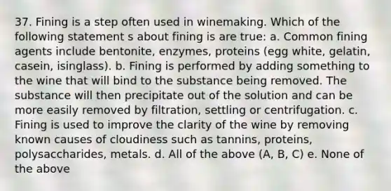 37. Fining is a step often used in winemaking. Which of the following statement s about fining is are true: a. Common fining agents include bentonite, enzymes, proteins (egg white, gelatin, casein, isinglass). b. Fining is performed by adding something to the wine that will bind to the substance being removed. The substance will then precipitate out of the solution and can be more easily removed by filtration, settling or centrifugation. c. Fining is used to improve the clarity of the wine by removing known causes of cloudiness such as tannins, proteins, polysaccharides, metals. d. All of the above (A, B, C) e. None of the above