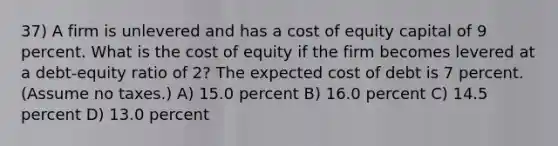 37) A firm is unlevered and has a cost of equity capital of 9 percent. What is the cost of equity if the firm becomes levered at a debt-equity ratio of 2? The expected cost of debt is 7 percent. (Assume no taxes.) A) 15.0 percent B) 16.0 percent C) 14.5 percent D) 13.0 percent