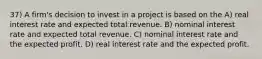 37) A firm's decision to invest in a project is based on the A) real interest rate and expected total revenue. B) nominal interest rate and expected total revenue. C) nominal interest rate and the expected profit. D) real interest rate and the expected profit.