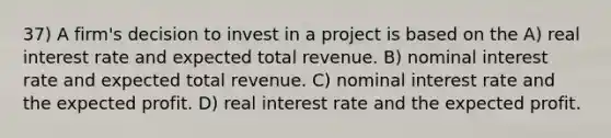 37) A firm's decision to invest in a project is based on the A) real interest rate and expected total revenue. B) nominal interest rate and expected total revenue. C) nominal interest rate and the expected profit. D) real interest rate and the expected profit.