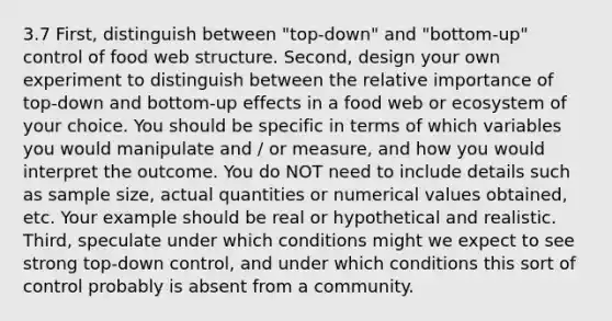 3.7 First, distinguish between "top-down" and "bottom-up" control of food web structure. Second, design your own experiment to distinguish between the relative importance of top-down and bottom-up effects in a food web or ecosystem of your choice. You should be specific in terms of which variables you would manipulate and / or measure, and how you would interpret the outcome. You do NOT need to include details such as sample size, actual quantities or numerical values obtained, etc. Your example should be real or hypothetical and realistic. Third, speculate under which conditions might we expect to see strong top-down control, and under which conditions this sort of control probably is absent from a community.