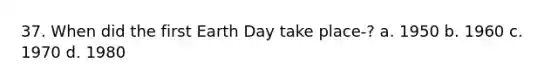 37. When did the first Earth Day take place-? a. 1950 b. 1960 c. 1970 d. 1980