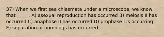 37) When we first see chiasmata under a microscope, we know that _____. A) asexual reproduction has occurred B) meiosis II has occurred C) anaphase II has occurred D) prophase I is occurring E) separation of homologs has occurred