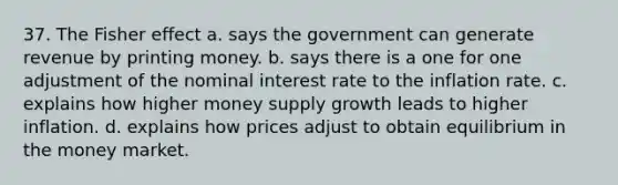 37. The Fisher effect a. says the government can generate revenue by printing money. b. says there is a one for one adjustment of the nominal interest rate to the inflation rate. c. explains how higher money supply growth leads to higher inflation. d. explains how prices adjust to obtain equilibrium in the money market.