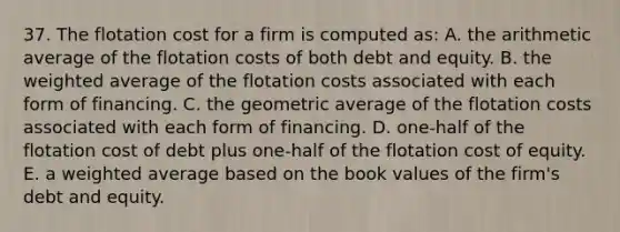 37. The flotation cost for a firm is computed as: A. the arithmetic average of the flotation costs of both debt and equity. B. the <a href='https://www.questionai.com/knowledge/koL1NUNNcJ-weighted-average' class='anchor-knowledge'>weighted average</a> of the flotation costs associated with each form of financing. C. the geometric average of the flotation costs associated with each form of financing. D. one-half of the flotation cost of debt plus one-half of the flotation cost of equity. E. a weighted average based on the book values of the firm's debt and equity.