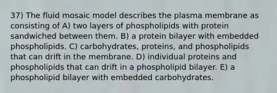 37) The fluid mosaic model describes the plasma membrane as consisting of A) two layers of phospholipids with protein sandwiched between them. B) a protein bilayer with embedded phospholipids. C) carbohydrates, proteins, and phospholipids that can drift in the membrane. D) individual proteins and phospholipids that can drift in a phospholipid bilayer. E) a phospholipid bilayer with embedded carbohydrates.