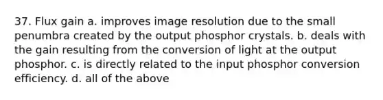 37. Flux gain a. improves image resolution due to the small penumbra created by the output phosphor crystals. b. deals with the gain resulting from the conversion of light at the output phosphor. c. is directly related to the input phosphor conversion efficiency. d. all of the above