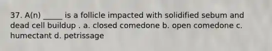 37. A(n) _____ is a follicle impacted with solidified sebum and dead cell buildup . a. closed comedone b. open comedone c. humectant d. petrissage