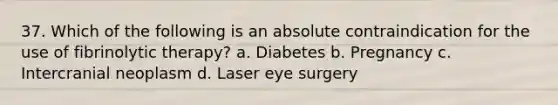 37. Which of the following is an absolute contraindication for the use of fibrinolytic therapy? a. Diabetes b. Pregnancy c. Intercranial neoplasm d. Laser eye surgery