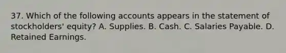 37. Which of the following accounts appears in the statement of stockholders' equity? A. Supplies. B. Cash. C. Salaries Payable. D. Retained Earnings.