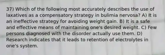 37) Which of the following most accurately describes the use of laxatives as a compensatory strategy in bulimia nervosa? A) It is an ineffective strategy for avoiding weight gain. B) It is a safe and effective means of maintaining one's desired weight. C) Few persons diagnosed with the disorder actually use them. D) Research indicates that it leads to retention of electrolytes in one's system.