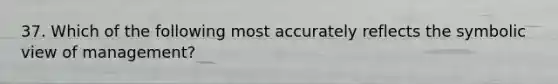 37. Which of the following most accurately reflects the symbolic view of management?