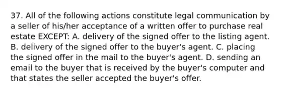 37. All of the following actions constitute legal communication by a seller of his/her acceptance of a written offer to purchase real estate EXCEPT: A. delivery of the signed offer to the listing agent. B. delivery of the signed offer to the buyer's agent. C. placing the signed offer in the mail to the buyer's agent. D. sending an email to the buyer that is received by the buyer's computer and that states the seller accepted the buyer's offer.