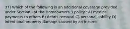 37) Which of the following is an additional coverage provided under Section I of the Homeowners 3 policy? A) medical payments to others B) debris removal C) personal liability D) intentional property damage caused by an insured