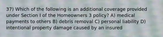 37) Which of the following is an additional coverage provided under Section I of the Homeowners 3 policy? A) medical payments to others B) debris removal C) personal liability D) intentional property damage caused by an insured