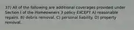 37) All of the following are additional coverages provided under Section I of the Homeowners 3 policy EXCEPT A) reasonable repairs. B) debris removal. C) personal liability. D) property removal.