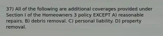 37) All of the following are additional coverages provided under Section I of the Homeowners 3 policy EXCEPT A) reasonable repairs. B) debris removal. C) personal liability. D) property removal.