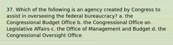 37. Which of the following is an agency created by Congress to assist in overseeing the federal bureaucracy? a. the Congressional Budget Office b. the Congressional Office on Legislative Affairs c. the Office of Management and Budget d. the Congressional Oversight Office