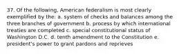 37. Of the following, American federalism is most clearly exemplified by the: a. system of checks and balances among the three branches of government b. process by which international treaties are completed c. special constitutional status of Washington D.C. d. tenth amendment to the Constitution e. president's power to grant pardons and reprieves