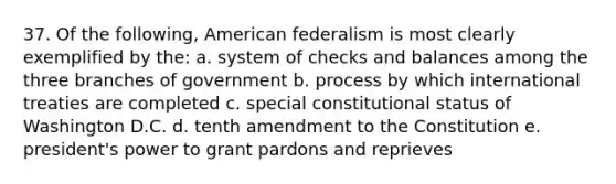 37. Of the following, American federalism is most clearly exemplified by the: a. system of checks and balances among the three branches of government b. process by which international treaties are completed c. special constitutional status of Washington D.C. d. tenth amendment to the Constitution e. president's power to grant pardons and reprieves