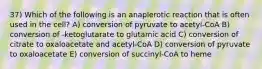 37) Which of the following is an anaplerotic reaction that is often used in the cell? A) conversion of pyruvate to acetyl-CoA B) conversion of -ketoglutarate to glutamic acid C) conversion of citrate to oxaloacetate and acetyl-CoA D) conversion of pyruvate to oxaloacetate E) conversion of succinyl-CoA to heme