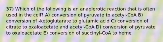 37) Which of the following is an anaplerotic reaction that is often used in the cell? A) conversion of pyruvate to acetyl-CoA B) conversion of -ketoglutarate to glutamic acid C) conversion of citrate to oxaloacetate and acetyl-CoA D) conversion of pyruvate to oxaloacetate E) conversion of succinyl-CoA to heme