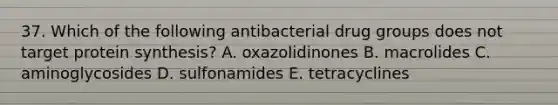 37. Which of the following antibacterial drug groups does not target protein synthesis? A. oxazolidinones B. macrolides C. aminoglycosides D. sulfonamides E. tetracyclines