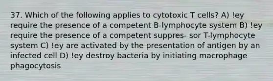 37. Which of the following applies to cytotoxic T cells? A) !ey require the presence of a competent B-lymphocyte system B) !ey require the presence of a competent suppres- sor T-lymphocyte system C) !ey are activated by the presentation of antigen by an infected cell D) !ey destroy bacteria by initiating macrophage phagocytosis