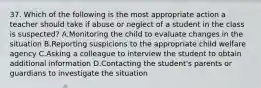 37. Which of the following is the most appropriate action a teacher should take if abuse or neglect of a student in the class is suspected? A.Monitoring the child to evaluate changes in the situation B.Reporting suspicions to the appropriate child welfare agency C.Asking a colleague to interview the student to obtain additional information D.Contacting the student's parents or guardians to investigate the situation