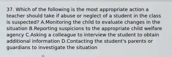 37. Which of the following is the most appropriate action a teacher should take if abuse or neglect of a student in the class is suspected? A.Monitoring the child to evaluate changes in the situation B.Reporting suspicions to the appropriate child welfare agency C.Asking a colleague to interview the student to obtain additional information D.Contacting the student's parents or guardians to investigate the situation