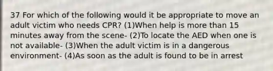 37 For which of the following would it be appropriate to move an adult victim who needs CPR? (1)When help is more than 15 minutes away from the scene- (2)To locate the AED when one is not available- (3)When the adult victim is in a dangerous environment- (4)As soon as the adult is found to be in arrest