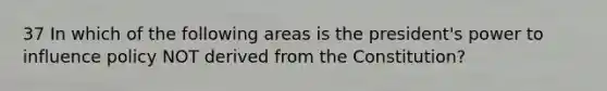 37 In which of the following areas is the president's power to influence policy NOT derived from the Constitution?