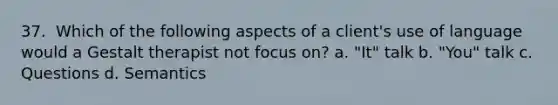 37. ​ Which of the following aspects of a client's use of language would a Gestalt therapist not focus on? a. "It" talk b. "You" talk c. ​Questions d. Semantics