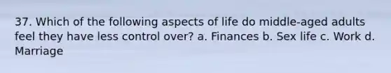 37. Which of the following aspects of life do middle-aged adults feel they have less control over? a. Finances b. Sex life c. Work d. Marriage