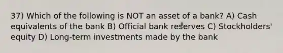 37) Which of the following is NOT an asset of a bank? A) Cash equivalents of the bank B) Official bank reserves C) Stockholders' equity D) Long-term investments made by the bank